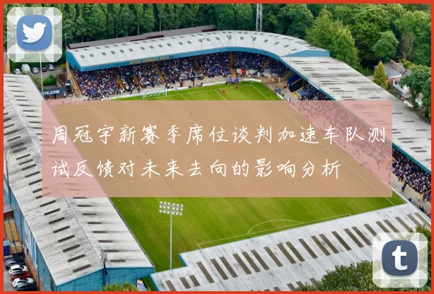 周冠宇新赛季席位谈判加速车队测试反馈对未来去向的影响分析